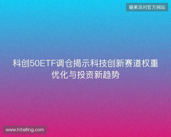 科创50ETF调仓揭示科技创新赛道权重优化与投资新趋势
