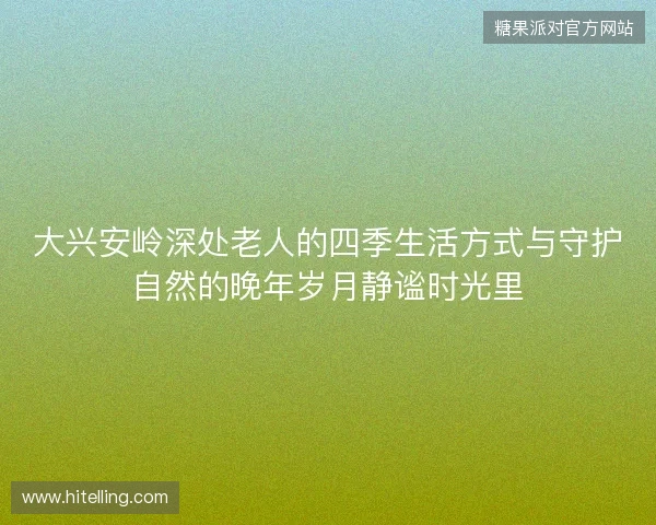大兴安岭深处老人的四季生活方式与守护自然的晚年岁月静谧时光里